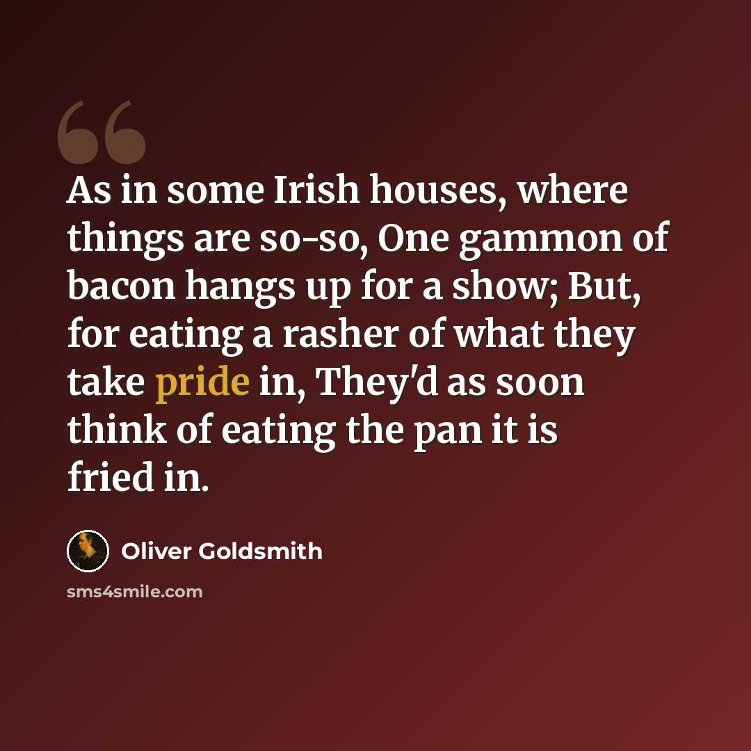 “As in some Irish houses, where things are so-so, One gammon of bacon hangs up for a show; But, for eating a rasher of what they take pride in, They'd as soon think of eating the pan it is fried in.” quote by Oliver Goldsmith