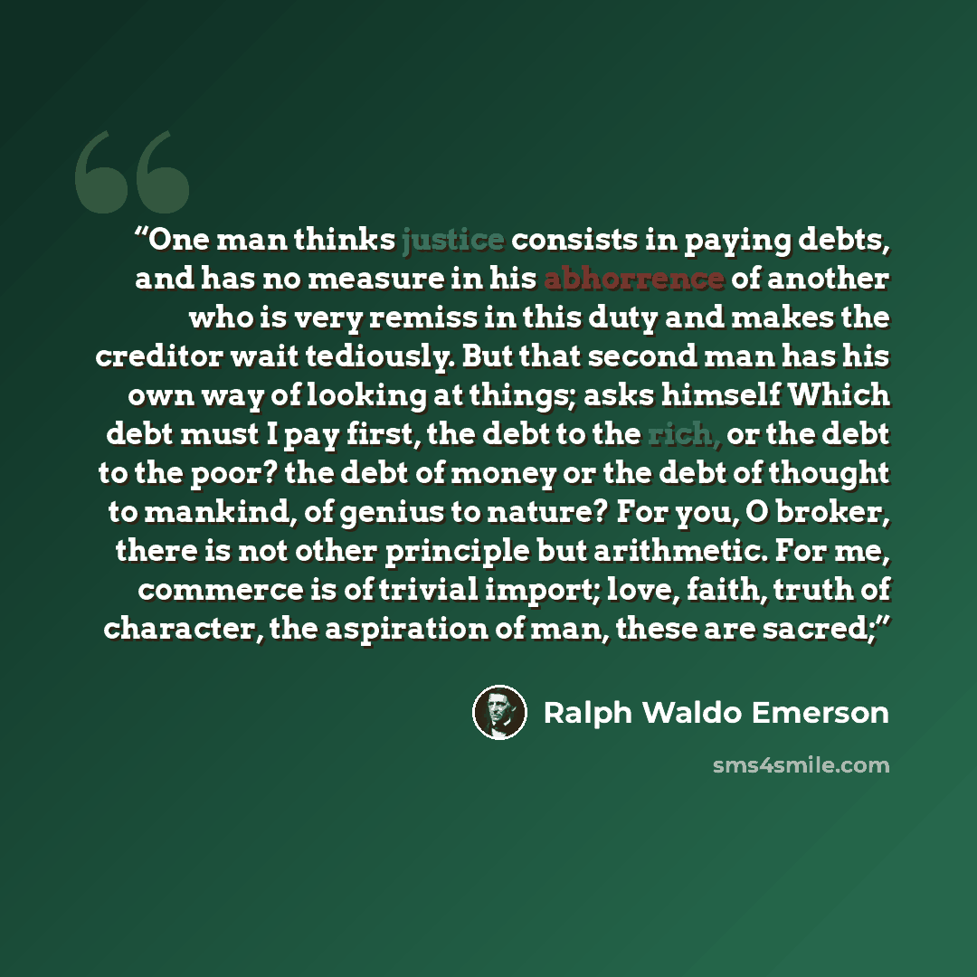 “One man thinks justice consists in paying debts, and has no measure in his abhorrence of another who is very remiss in this duty and makes the creditor wait tediously. But that second man has his own way of looking at things; asks himself Which debt must I pay first, the debt to the rich, or the…” quote by Ralph Waldo Emerson