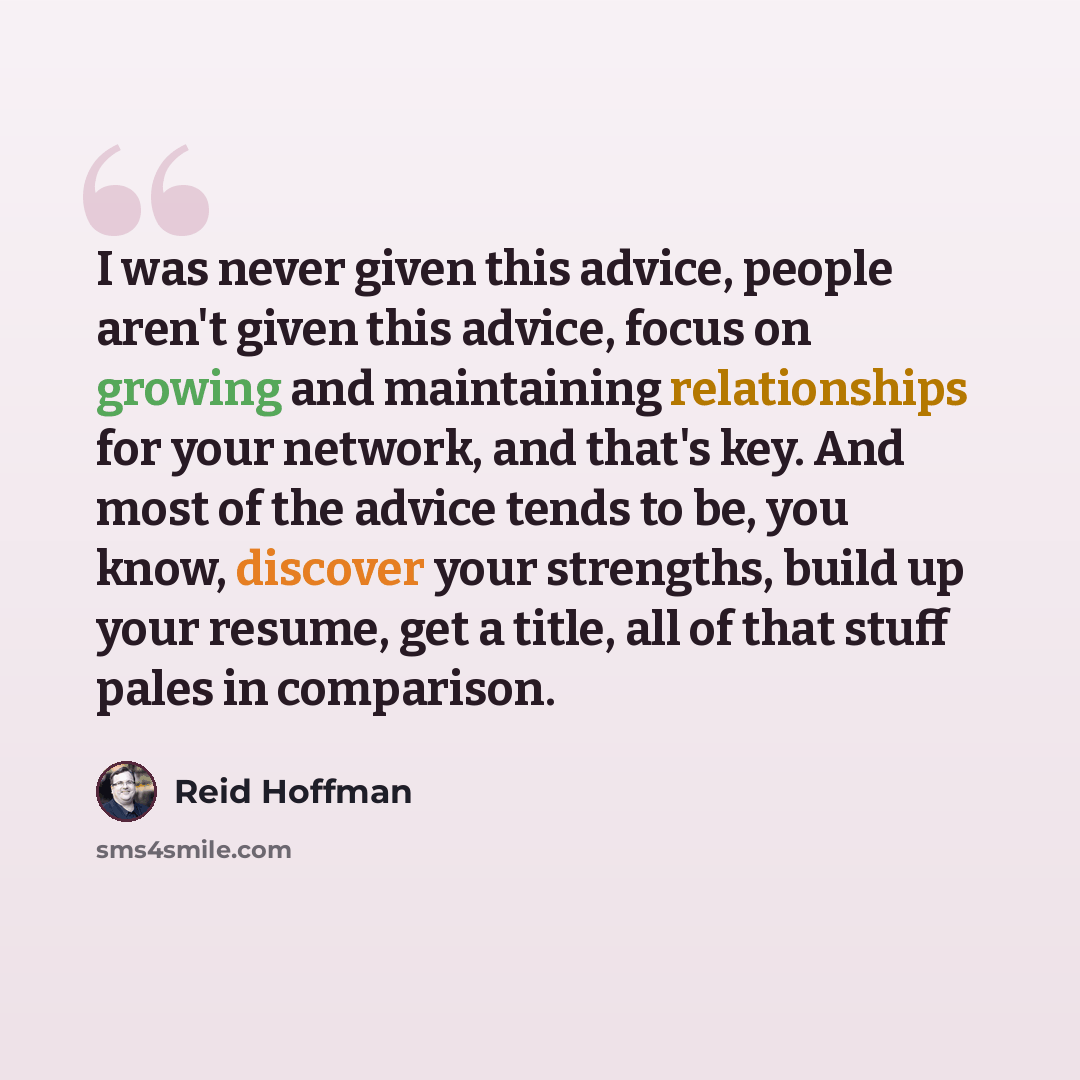 “I was never given this advice, people aren't given this advice, focus on growing and maintaining relationships for your network, and that's key. And most of the advice tends to be, you know, discover your strengths, build up your resume, get a title, all of that stuff pales in comparison.” quote by Reid Hoffman