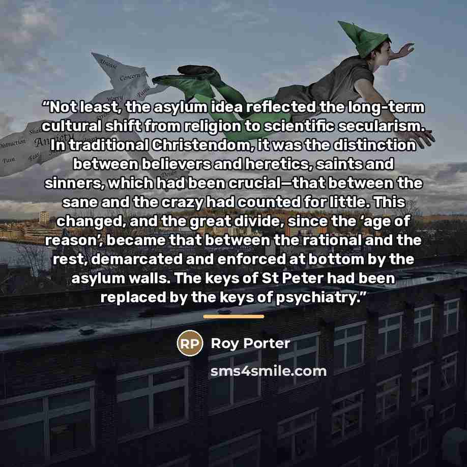 “Not least, the asylum idea reflected the long-term cultural shift from religion to scientific secularism. In traditional Christendom, it was the distinction between believers and heretics, saints and sinners, which had been crucial—that between the sane and the crazy had counted for little. This…” quote by Roy Porter