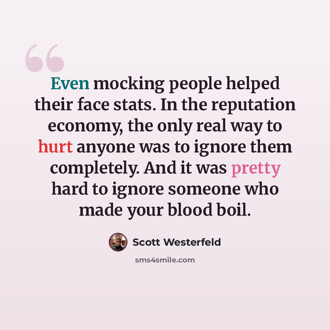 “Even mocking people helped their face stats. In the reputation economy, the only real way to hurt anyone was to ignore them completely. And it was pretty hard to ignore someone who made your blood boil.” quote by Scott Westerfeld