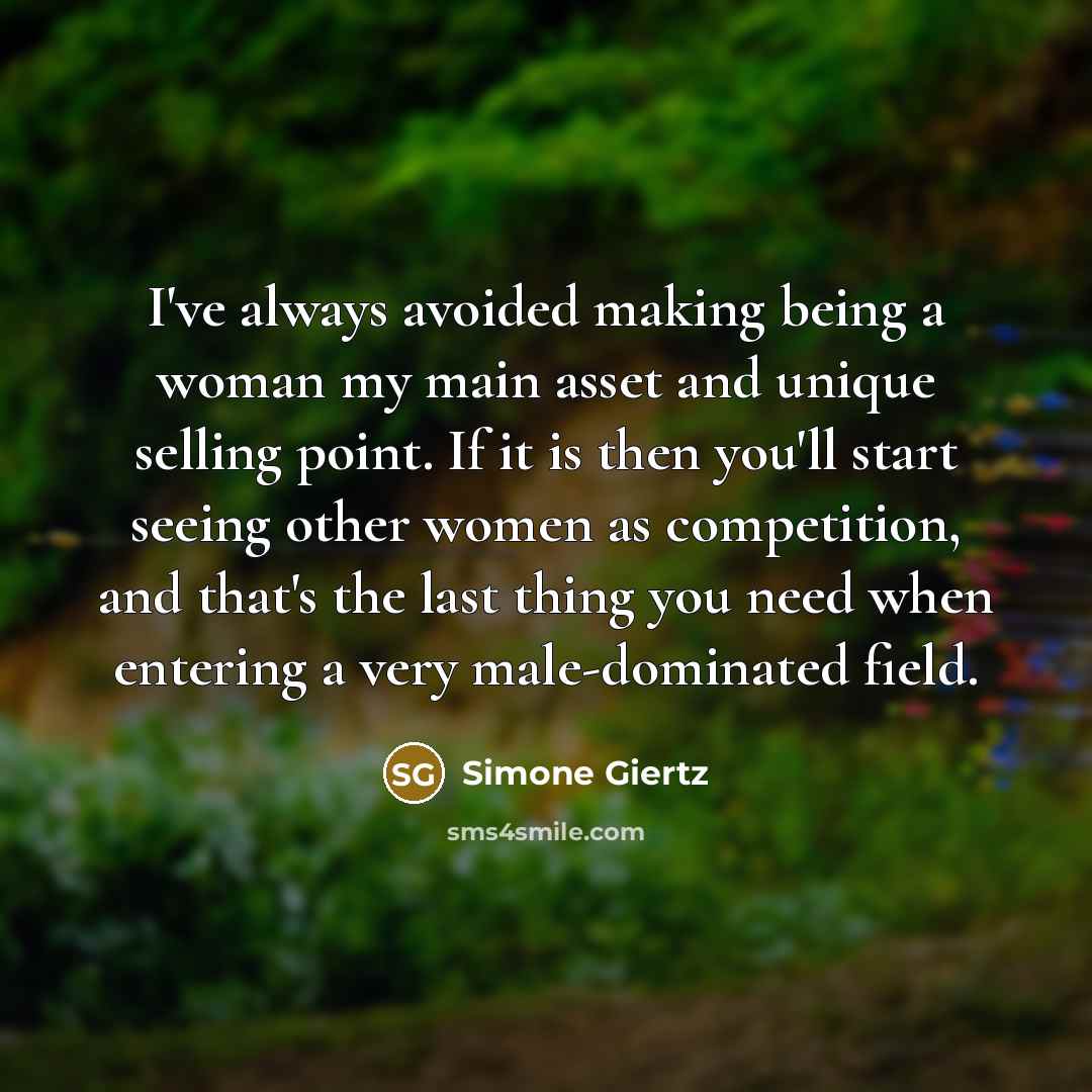 “I've always avoided making being a woman my main asset and unique selling point. If it is then you'll start seeing other women as competition, and that's the last thing you need when entering a very male-dominated field.” quote by Simone Giertz