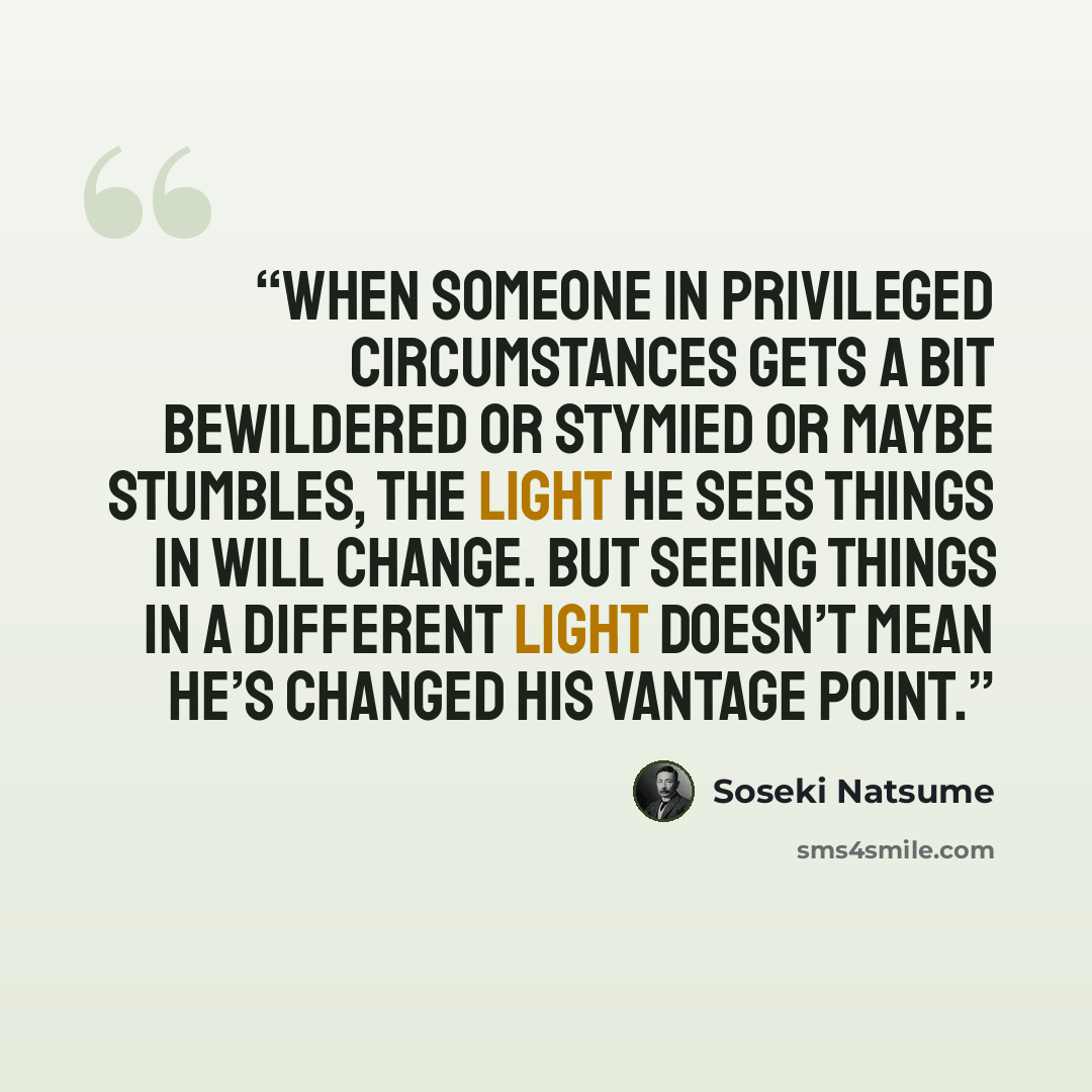 “When someone in privileged circumstances gets a bit bewildered or stymied or maybe stumbles, the light he sees things in will change. But seeing things in a different light doesn’t mean he’s changed his vantage point.” quote by Sōseki Natsume