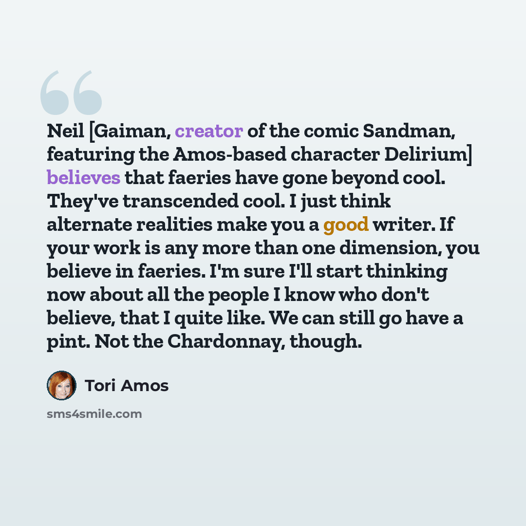 “Neil [Gaiman, creator of the comic Sandman, featuring the Amos-based character Delirium] believes that faeries have gone beyond cool. They've transcended cool. I just think alternate realities make you a good writer. If your work is any more than one dimension, you believe in faeries. I'm sure…” quote by Tori Amos