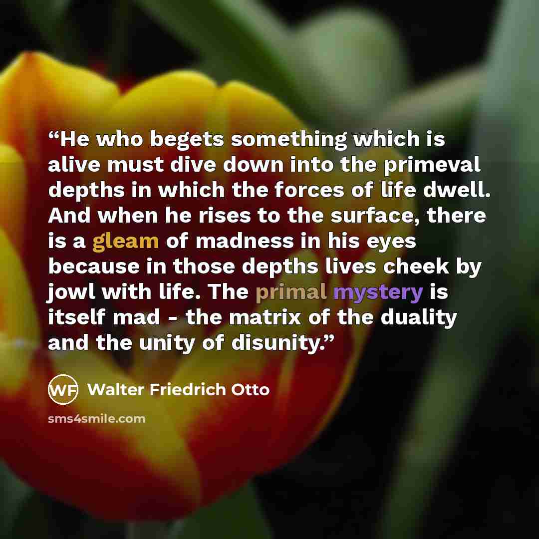 “He who begets something which is alive must dive down into the primeval depths in which the forces of life dwell. And when he rises to the surface, there is a gleam of madness in his eyes because in those depths lives cheek by jowl with life. The primal mystery is itself mad - the matrix of the…” quote by Walter Friedrich Otto