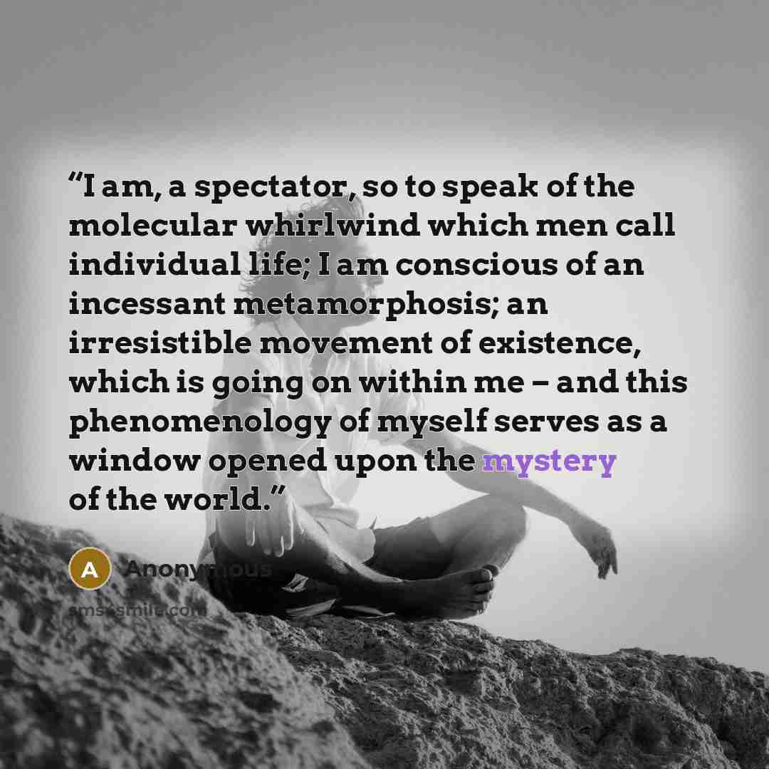 “I am, a spectator, so to speak of the molecular whirlwind which men call individual life; I am conscious of an incessant metamorphosis; an irresistible movement of existence, which is going on within me – and this phenomenology of myself serves as a window opened upon the mystery of the world.” quote by Anonymous