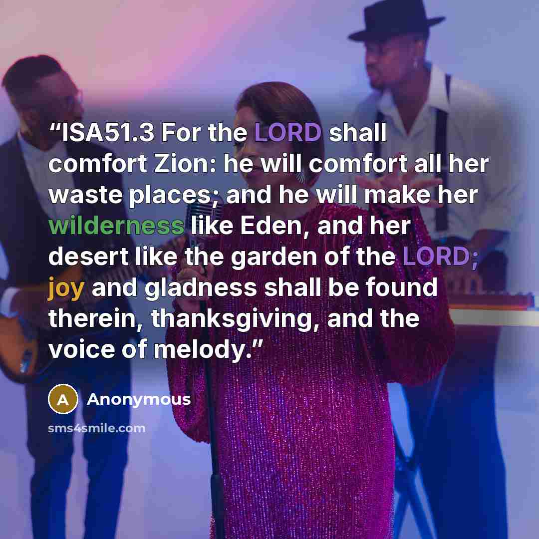 “ISA51.3 For the LORD shall comfort Zion: he will comfort all her waste places; and he will make her wilderness like Eden, and her desert like the garden of the LORD; joy and gladness shall be found therein, thanksgiving, and the voice of melody.” quote by Anonymous