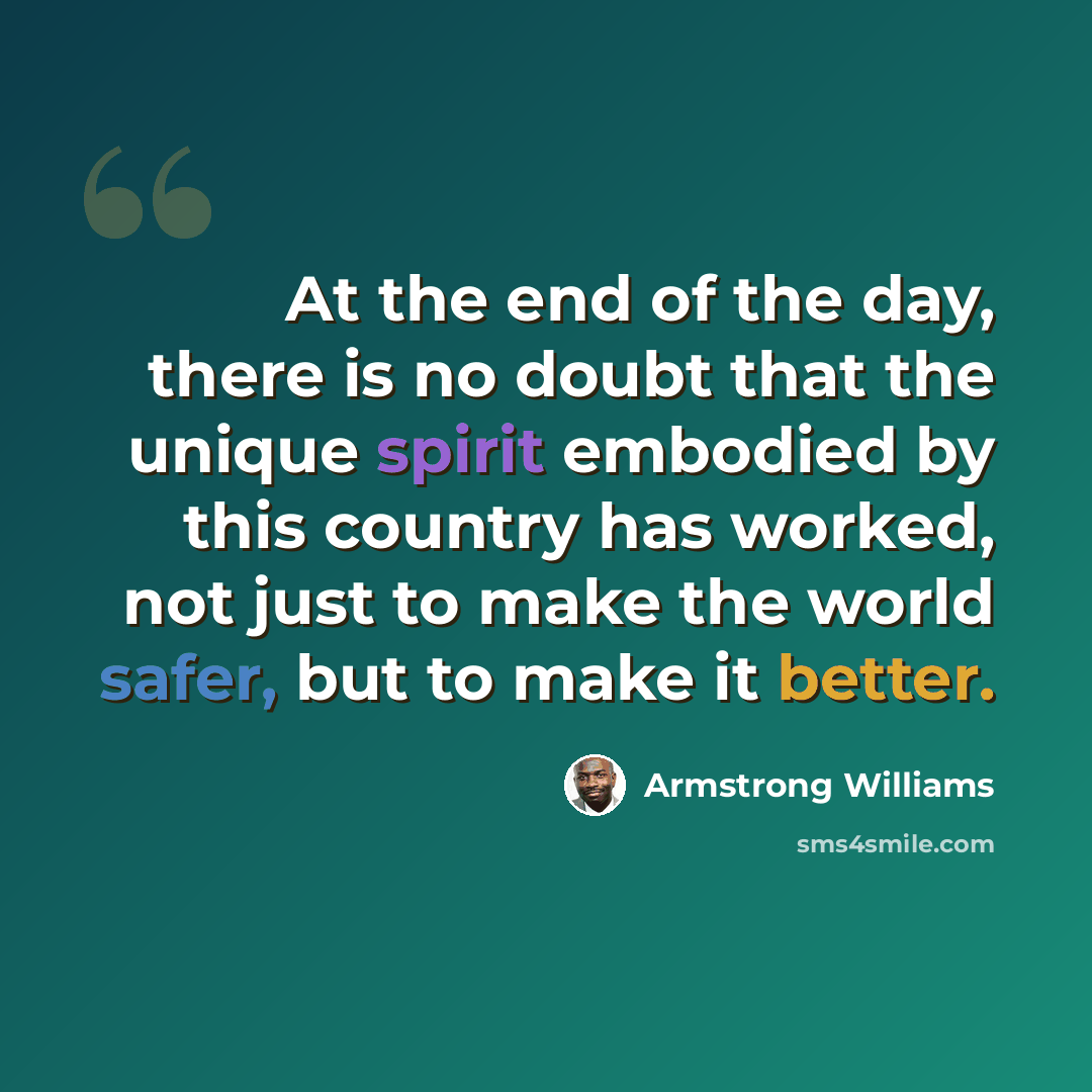 “At the end of the day, there is no doubt that the unique spirit embodied by this country has worked, not just to make the world safer, but to make it better.” quote by Armstrong Williams