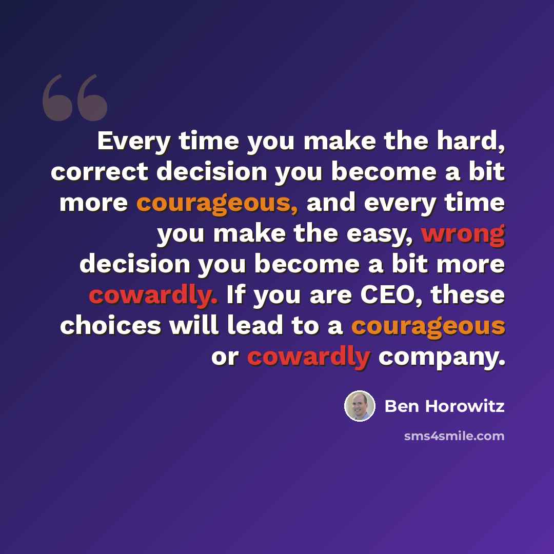 “Every time you make the hard, correct decision you become a bit more courageous, and every time you make the easy, wrong decision you become a bit more cowardly. If you are CEO, these choices will lead to a courageous or cowardly company.” quote by Ben Horowitz