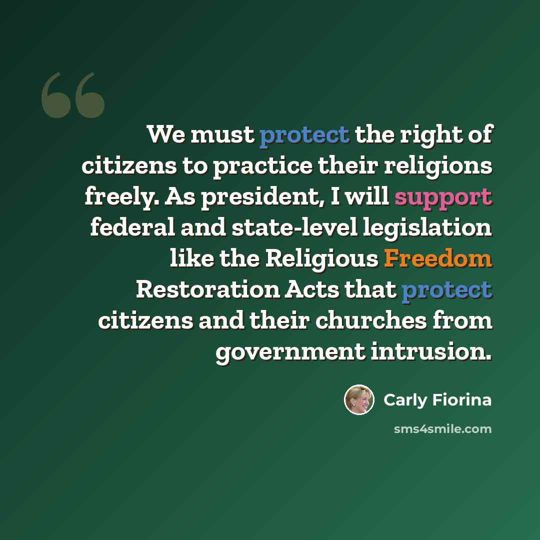 “We must protect the right of citizens to practice their religions freely. As president, I will support federal and state-level legislation like the Religious Freedom Restoration Acts that protect citizens and their churches from government intrusion.” quote by Carly Fiorina