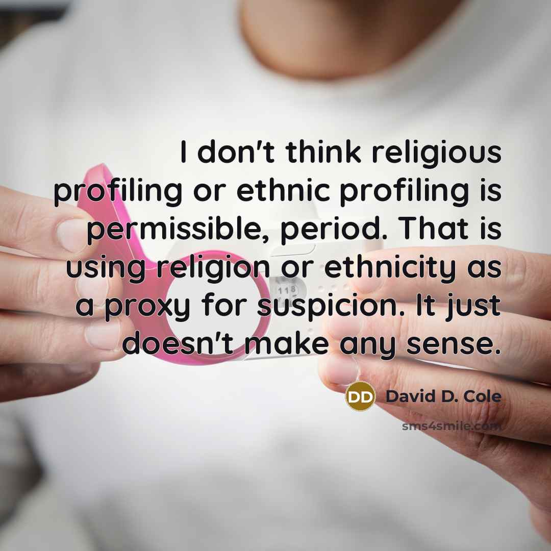 “I don't think religious profiling or ethnic profiling is permissible, period. That is using religion or ethnicity as a proxy for suspicion. It just doesn't make any sense.” quote by David D. Cole