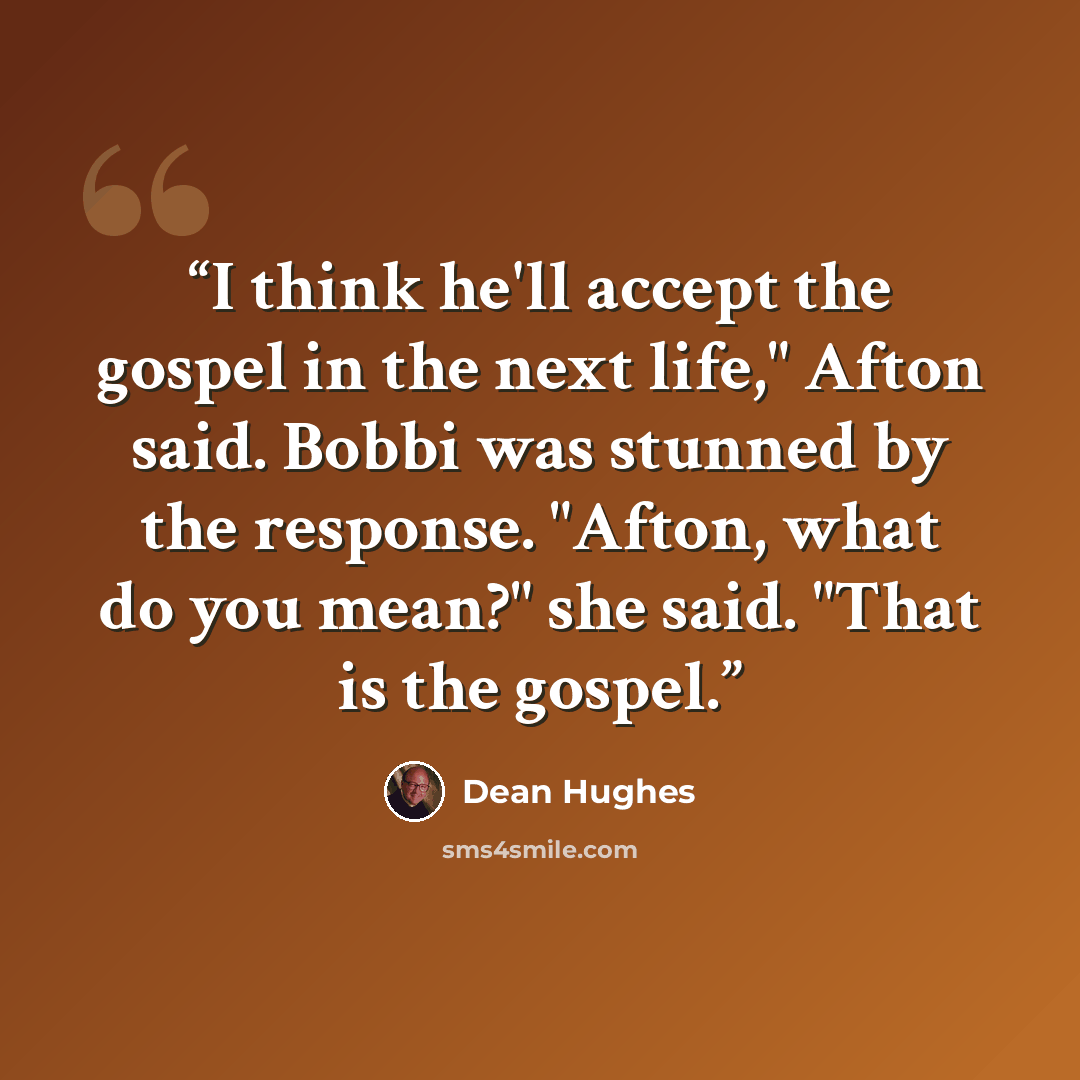 “I think he'll accept the gospel in the next life," Afton said. Bobbi was stunned by the response. "Afton, what do you mean?" she said. "That is the gospel.” quote by Dean Hughes
