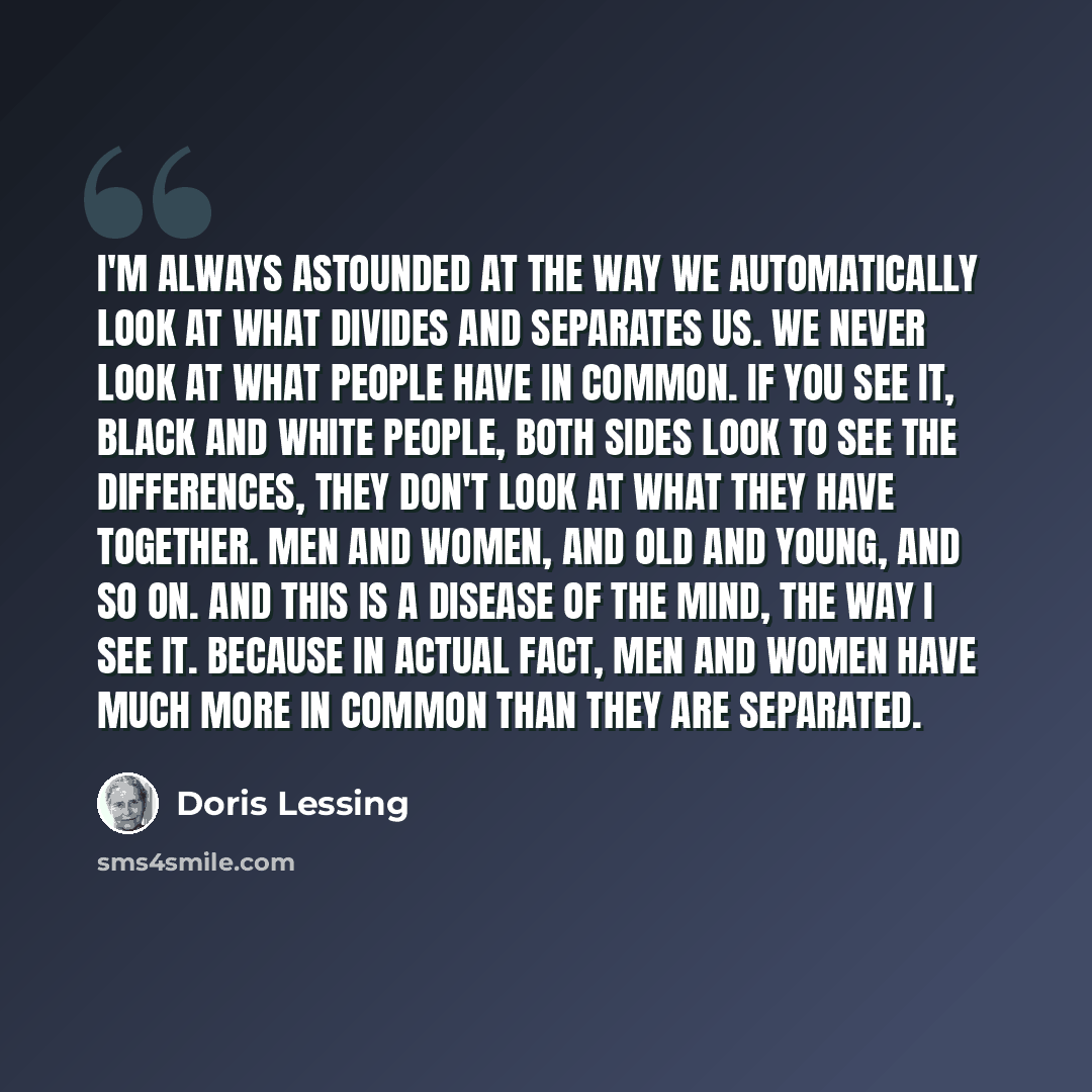 “I'm always astounded at the way we automatically look at what divides and separates us. We never look at what people have in common. If you see it, black and white people, both sides look to see the differences, they don't look at what they have together. Men and women, and old and young, and so…” quote by Doris Lessing