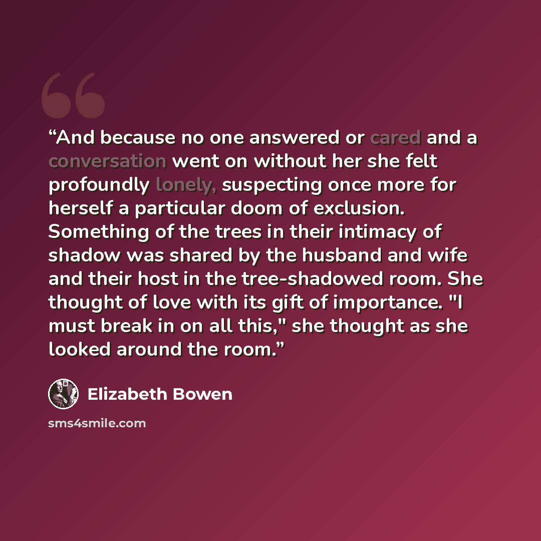 “And because no one answered or cared and a conversation went on without her she felt profoundly lonely, suspecting once more for herself a particular doom of exclusion. Something of the trees in their intimacy of shadow was shared by the husband and wife and their host in the tree-shadowed room…” quote by Elizabeth Bowen