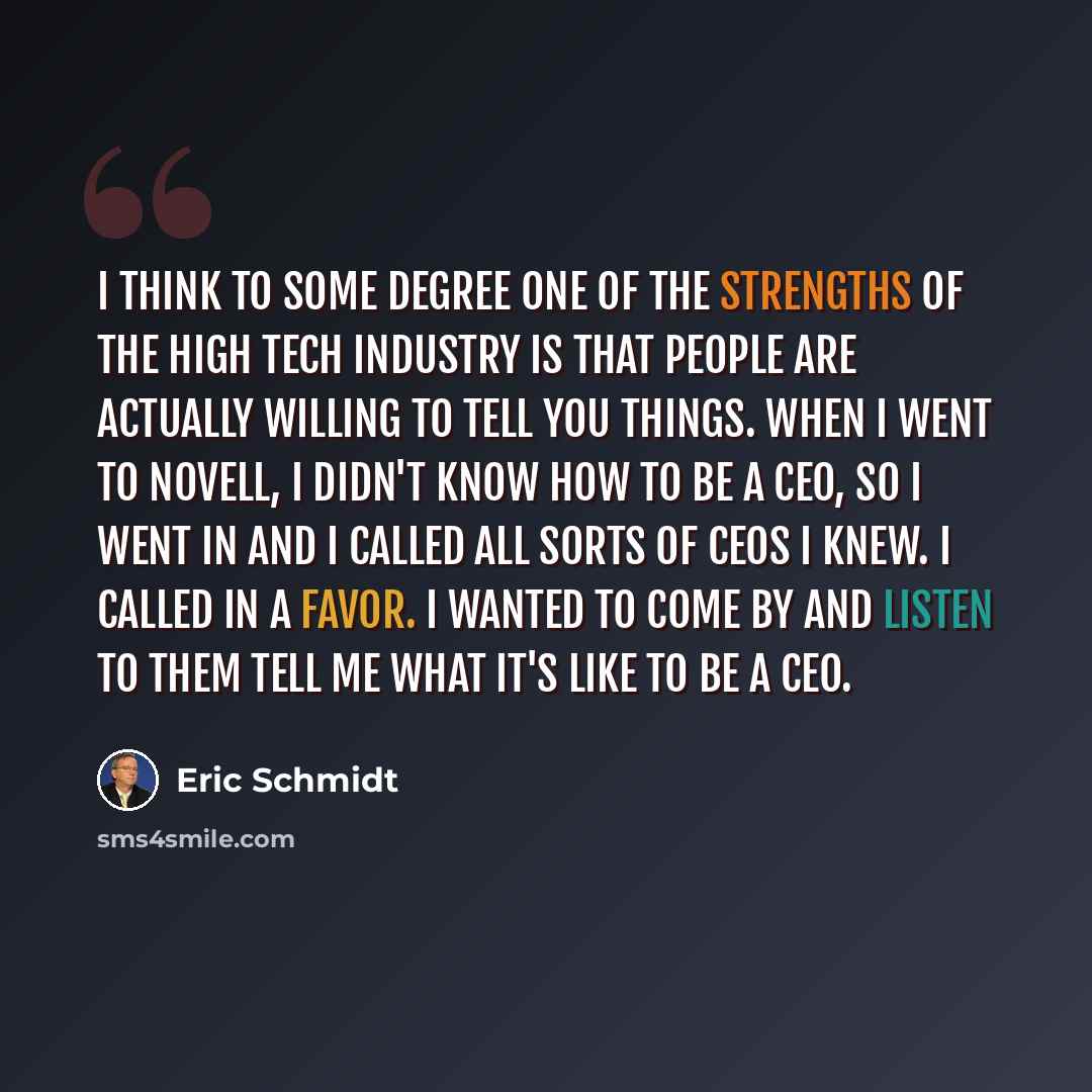 “I think to some degree one of the strengths of the high tech industry is that people are actually willing to tell you things. When I went to Novell, I didn't know how to be a CEO, so I went in and I called all sorts of CEOs I knew. I called in a favor. I wanted to come by and listen to them tell…” quote by Eric Schmidt