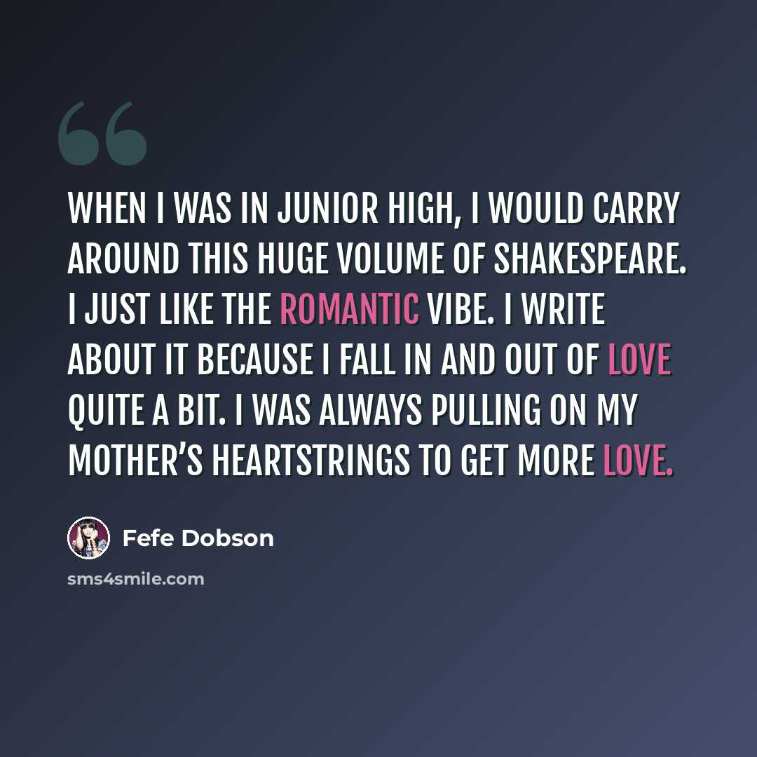 “When I was in junior high, I would carry around this huge volume of Shakespeare. I just like the romantic vibe. I write about it because I fall in and out of love quite a bit. I was always pulling on my mother’s heartstrings to get more love.” quote by Fefe Dobson