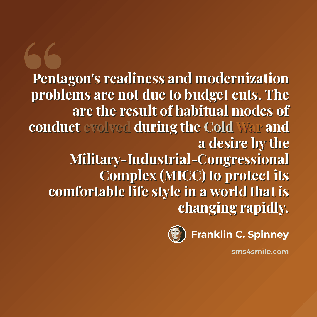 “Pentagon's readiness and modernization problems are not due to budget cuts. The are the result of habitual modes of conduct evolved during the Cold War and a desire by the Military-Industrial-Congressional Complex (MICC) to protect its comfortable life style in a world that is changing rapidly.” quote by Franklin C. Spinney