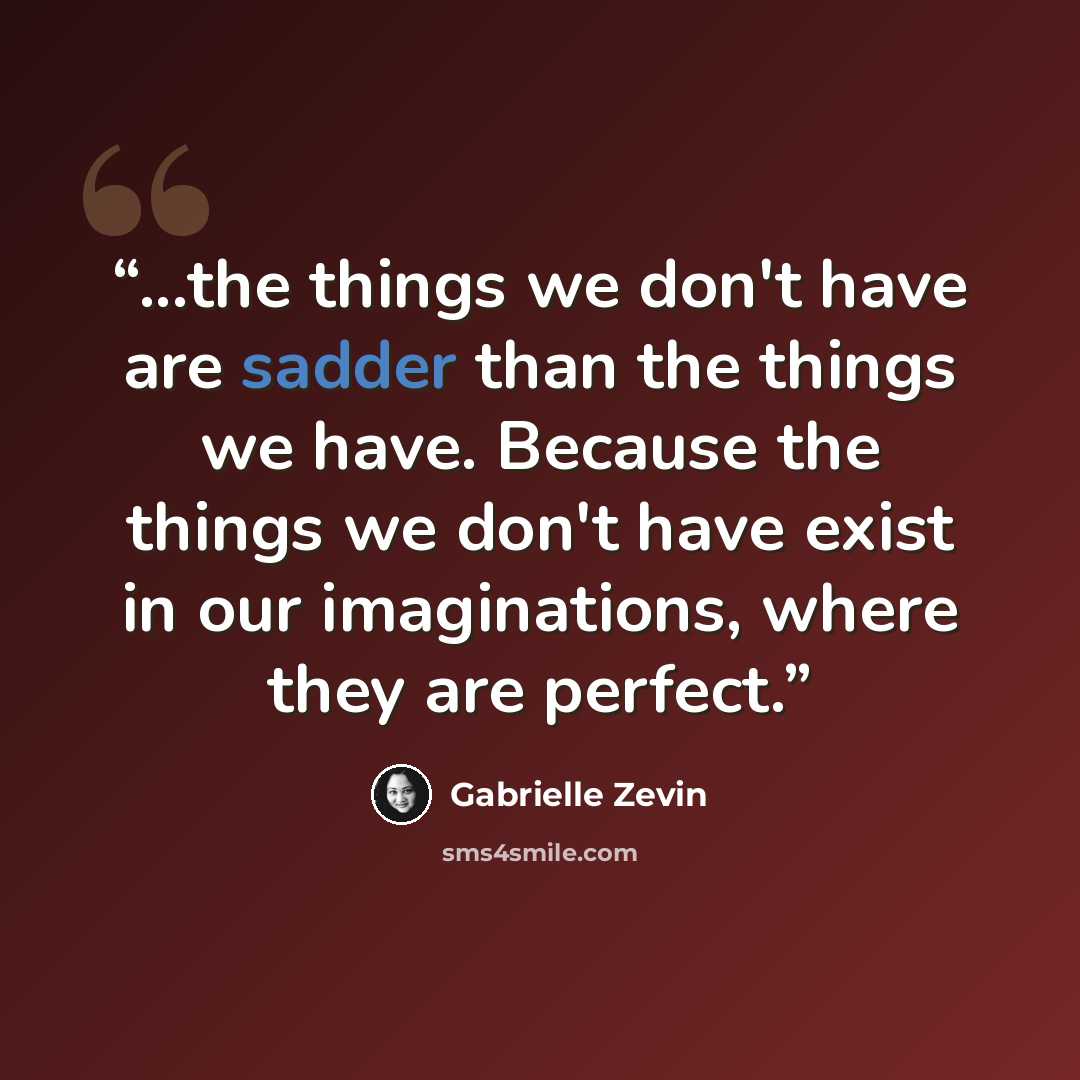 “...the things we don't have are sadder than the things we have. Because the things we don't have exist in our imaginations, where they are perfect.” quote by Gabrielle Zevin