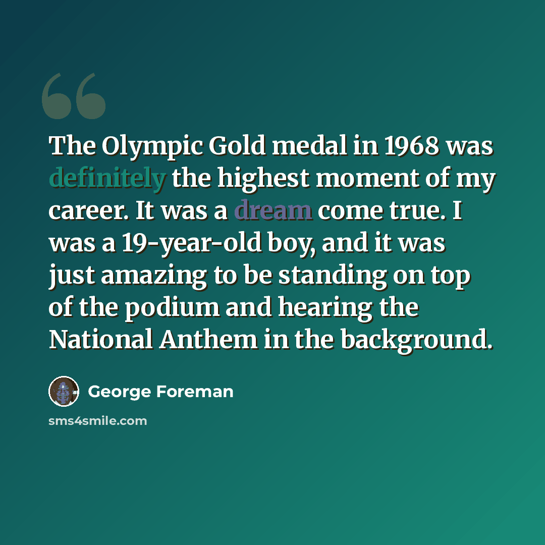 “The Olympic Gold medal in 1968 was definitely the highest moment of my career. It was a dream come true. I was a 19-year-old boy, and it was just amazing to be standing on top of the podium and hearing the National Anthem in the background.” quote by George Foreman