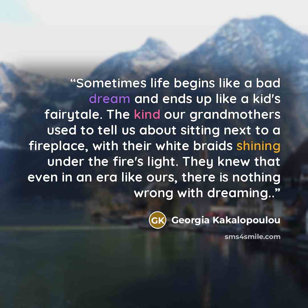 “Sometimes life begins like a bad dream and ends up like a kid's fairytale. The kind our grandmothers used to tell us about sitting next to a fireplace, with their white braids shining under the fire's light. They knew that even in an era like ours, there is nothing wrong with dreaming..” quote by Georgia Kakalopoulou