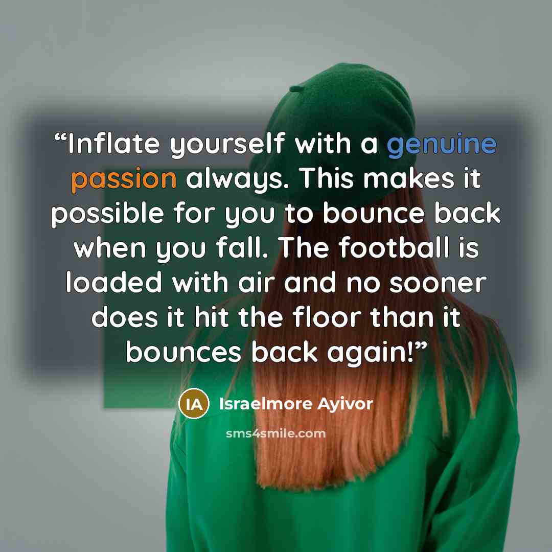 “Inflate yourself with a genuine passion always. This makes it possible for you to bounce back when you fall. The football is loaded with air and no sooner does it hit the floor than it bounces back again!” quote by Israelmore Ayivor