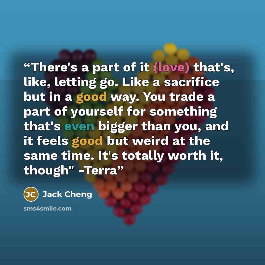 “There's a part of it (love) that's, like, letting go. Like a sacrifice but in a good way. You trade a part of yourself for something that's even bigger than you, and it feels good but weird at the same time. It's totally worth it, though" -Terra” quote by Jack Cheng