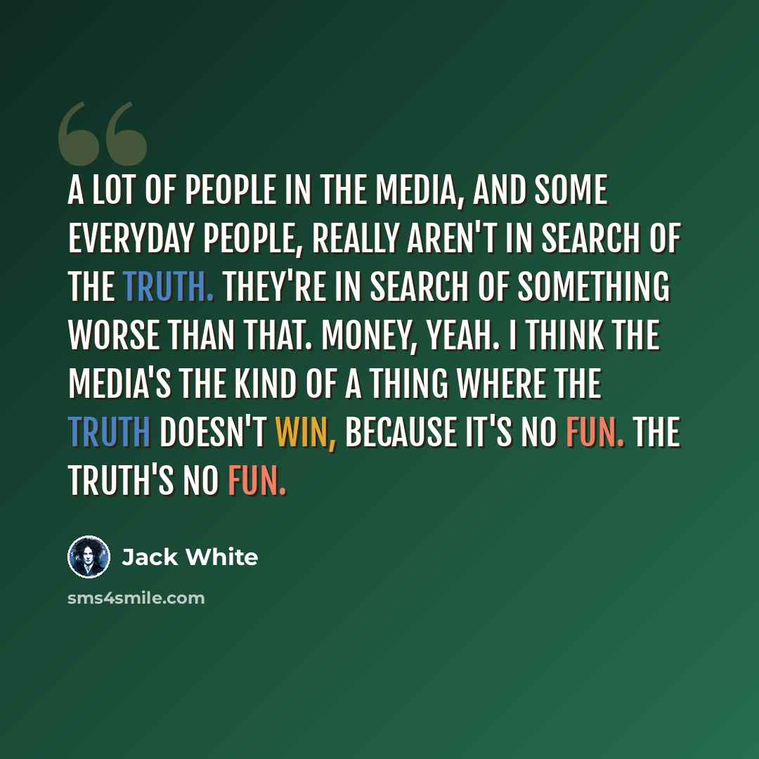 “A lot of people in the media, and some everyday people, really aren't in search of the truth. They're in search of something worse than that. Money, yeah. I think the media's the kind of a thing where the truth doesn't win, because it's no fun. The truth's no fun.” quote by Jack White