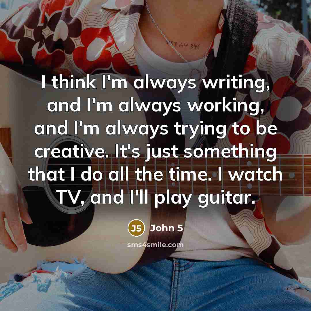 “I think I'm always writing, and I'm always working, and I'm always trying to be creative. It's just something that I do all the time. I watch TV, and I'll play guitar.” quote by John 5