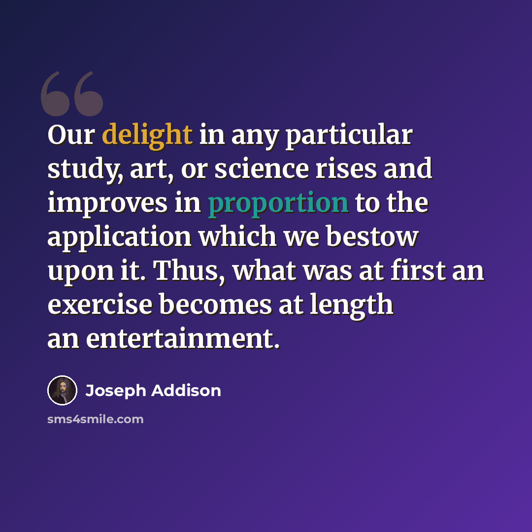“Our delight in any particular study, art, or science rises and improves in proportion to the application which we bestow upon it. Thus, what was at first an exercise becomes at length an entertainment.” quote by Joseph Addison