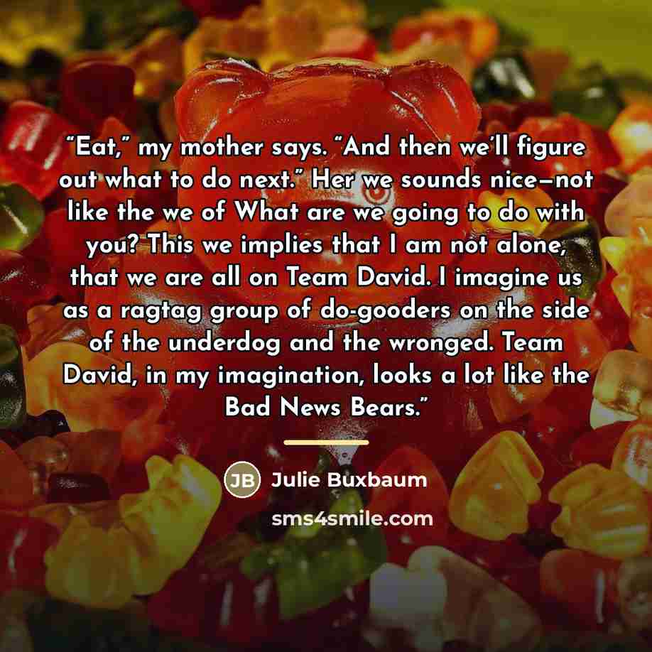 “Eat,” my mother says. “And then we’ll figure out what to do next.” Her we sounds nice—not like the we of What are we going to do with you? This we implies that I am not alone, that we are all on Team David. I imagine us as a ragtag group of do-gooders on the side of the underdog and the wronged…” quote by Julie Buxbaum