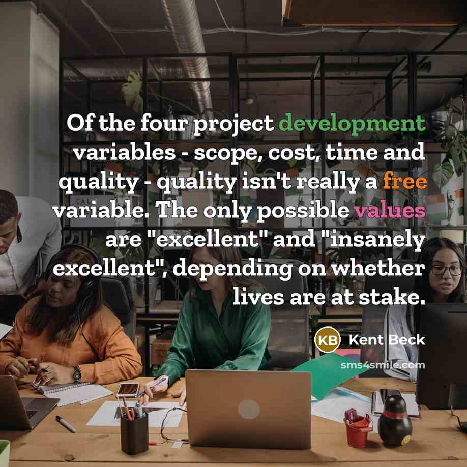 “Of the four project development variables - scope, cost, time and quality - quality isn't really a free variable. The only possible values are "excellent" and "insanely excellent", depending on whether lives are at stake.” quote by Kent Beck