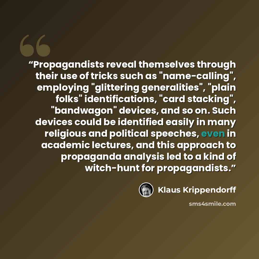 “Propagandists reveal themselves through their use of tricks such as "name-calling", employing "glittering generalities", "plain folks" identifications, "card stacking", "bandwagon" devices, and so on. Such devices could be identified easily in many religious and political speeches, even in…” quote by Klaus Krippendorff
