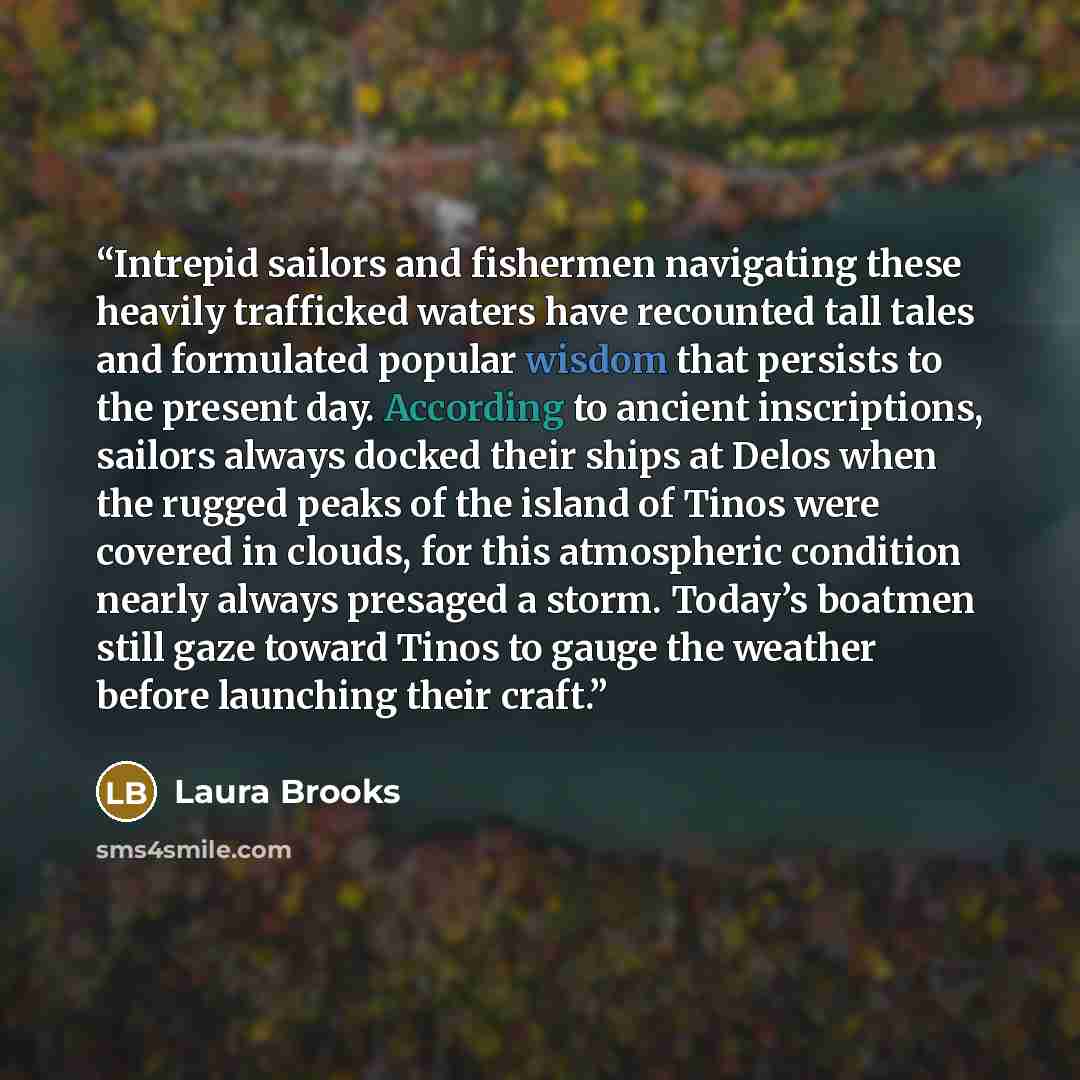 “Intrepid sailors and fishermen navigating these heavily trafficked waters have recounted tall tales and formulated popular wisdom that persists to the present day. According to ancient inscriptions, sailors always docked their ships at Delos when the rugged peaks of the island of Tinos were…” quote by Laura Brooks