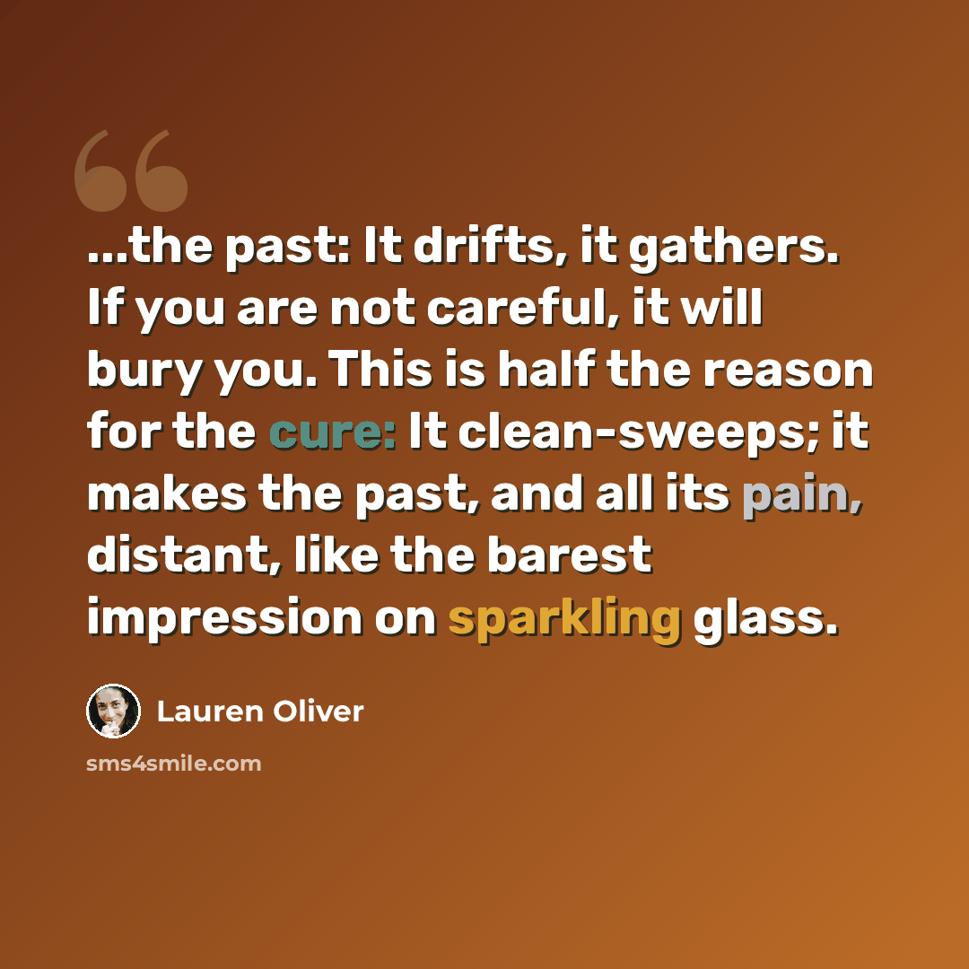 “...the past: It drifts, it gathers. If you are not careful, it will bury you. This is half the reason for the cure: It clean-sweeps; it makes the past, and all its pain, distant, like the barest impression on sparkling glass.” quote by Lauren Oliver