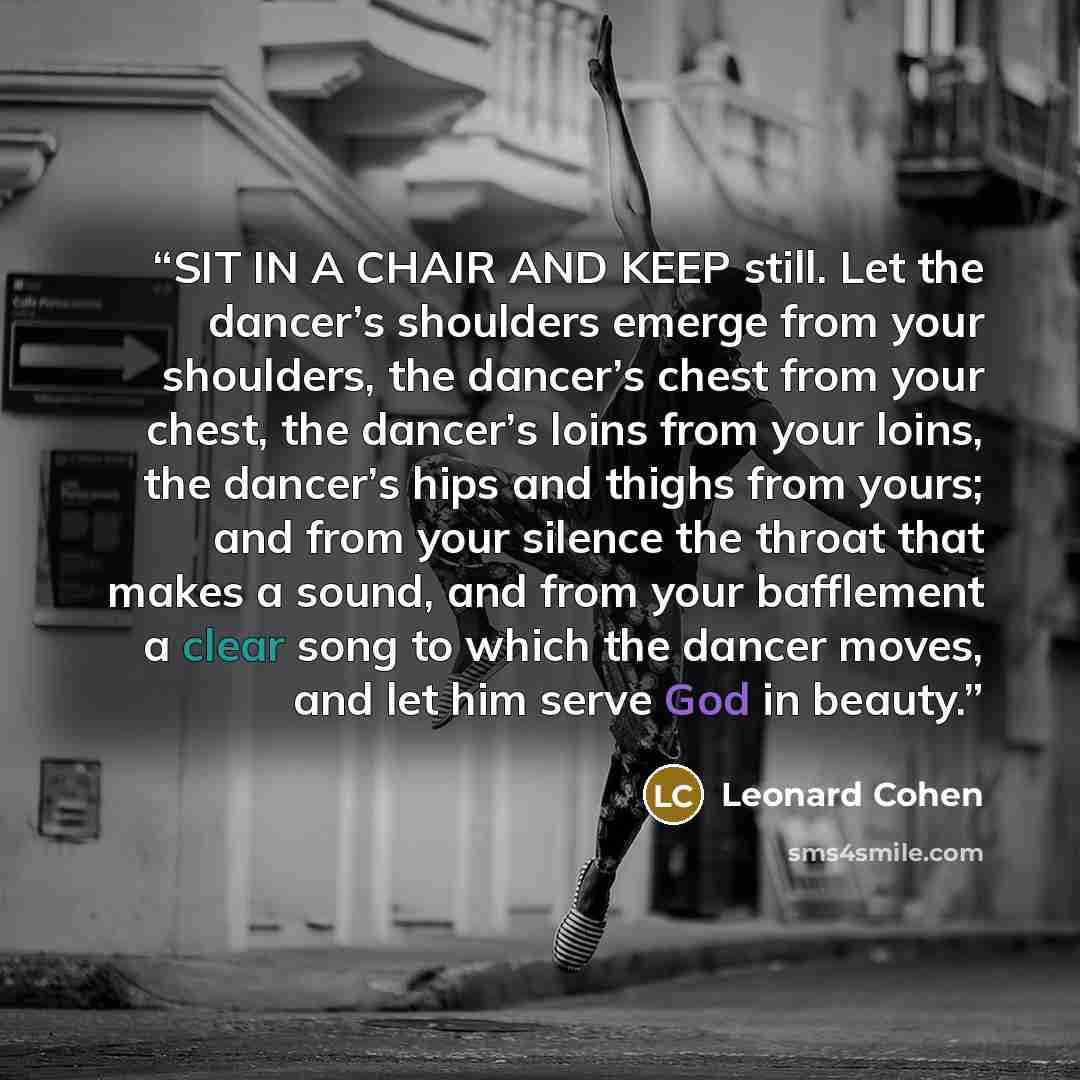 “SIT IN A CHAIR AND KEEP still. Let the dancer’s shoulders emerge from your shoulders, the dancer’s chest from your chest, the dancer’s loins from your loins, the dancer’s hips and thighs from yours; and from your silence the throat that makes a sound, and from your bafflement a clear song to which…” quote by Leonard Cohen