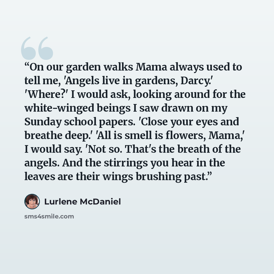 “On our garden walks Mama always used to tell me, 'Angels live in gardens, Darcy.' 'Where?' I would ask, looking around for the white-winged beings I saw drawn on my Sunday school papers. 'Close your eyes and breathe deep.' 'All is smell is flowers, Mama,' I would say. 'Not so. That's the breath of…” quote by Lurlene McDaniel