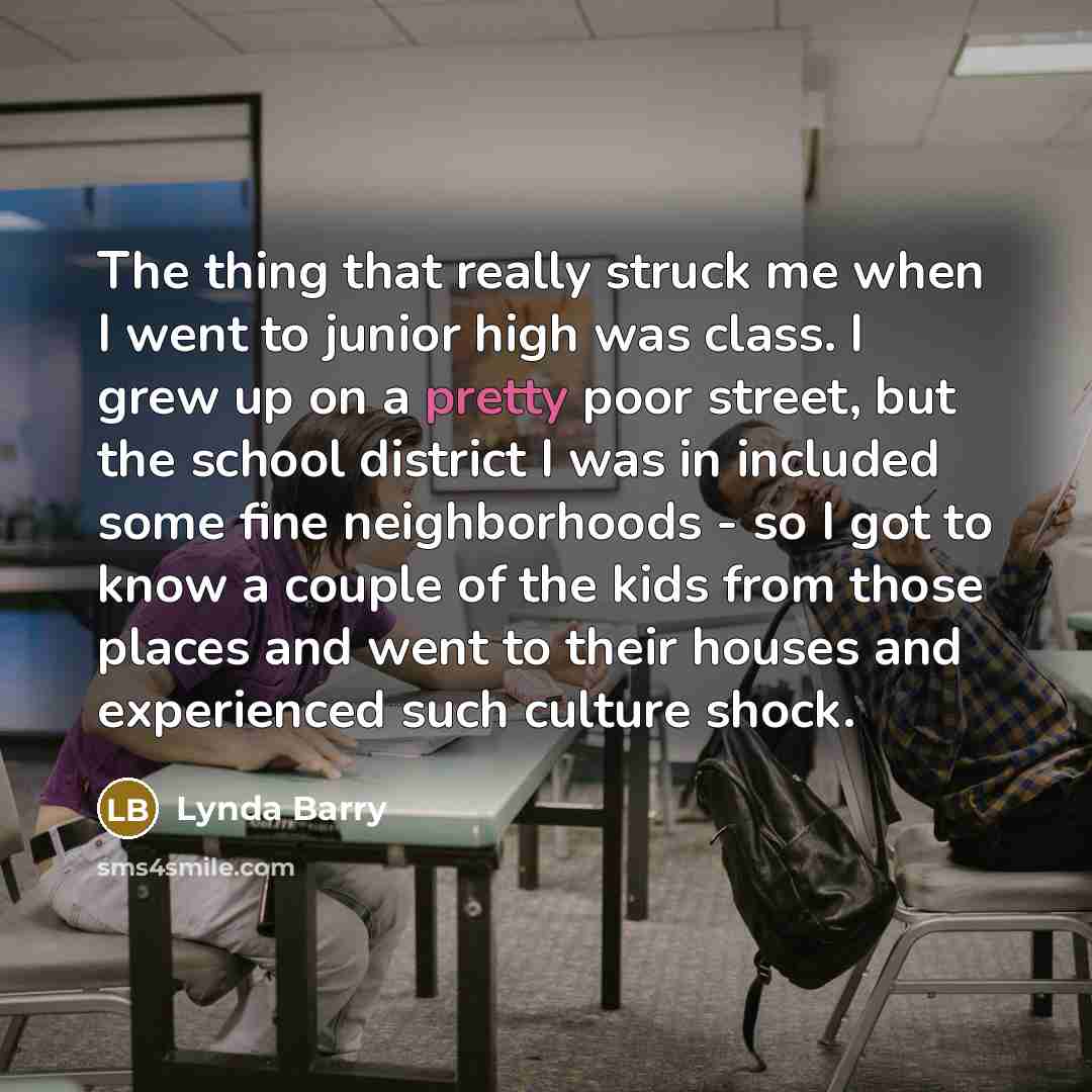 “The thing that really struck me when I went to junior high was class. I grew up on a pretty poor street, but the school district I was in included some fine neighborhoods - so I got to know a couple of the kids from those places and went to their houses and experienced such culture shock.” quote by Lynda Barry