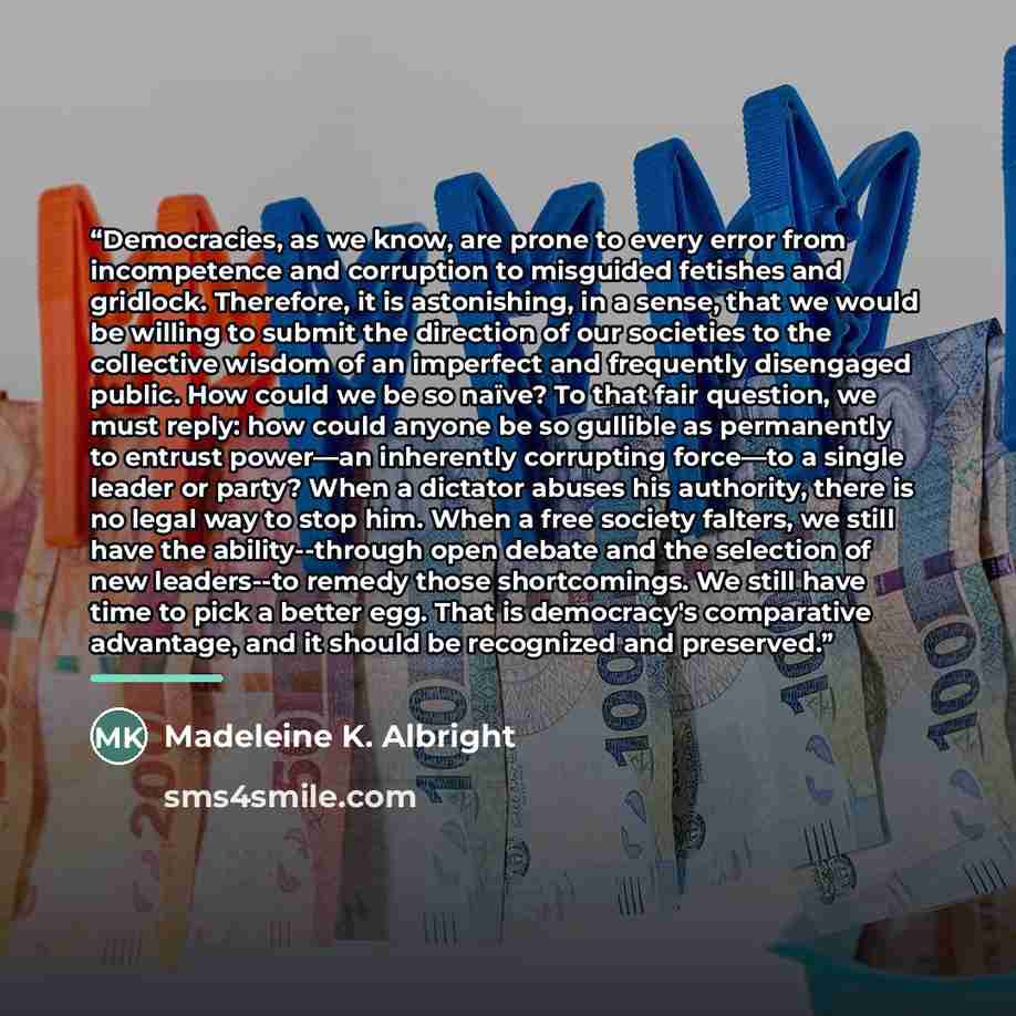 “Democracies, as we know, are prone to every error from incompetence and corruption to misguided fetishes and gridlock. Therefore, it is astonishing, in a sense, that we would be willing to submit the direction of our societies to the collective wisdom of an imperfect and frequently disengaged…” quote by Madeleine K. Albright