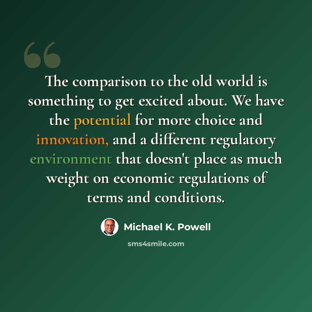 “The comparison to the old world is something to get excited about. We have the potential for more choice and innovation, and a different regulatory environment that doesn't place as much weight on economic regulations of terms and conditions.” quote by Michael K. Powell