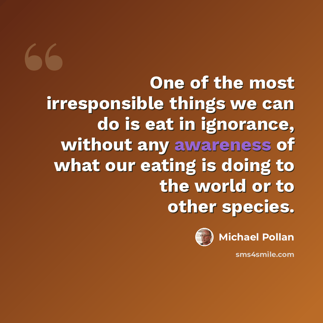 “One of the most irresponsible things we can do is eat in ignorance, without any awareness of what our eating is doing to the world or to other species.” quote by Michael Pollan