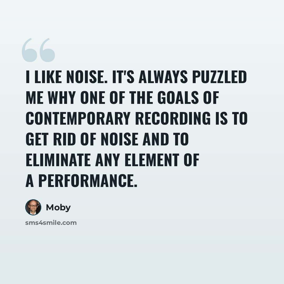 “I like noise. It's always puzzled me why one of the goals of contemporary recording is to get rid of noise and to eliminate any element of a performance.” quote by Moby