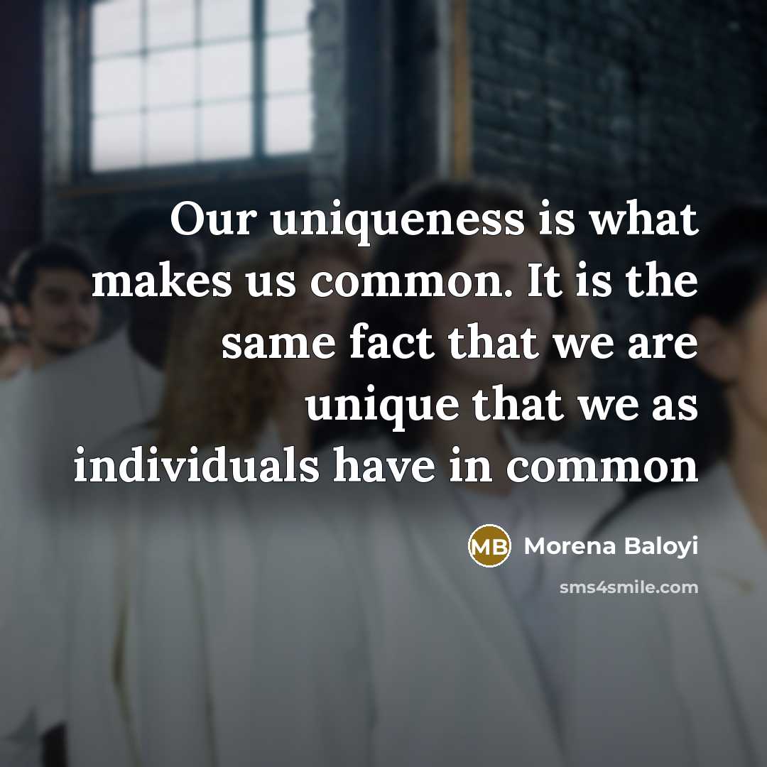 “Our uniqueness is what makes us common. It is the same fact that we are unique that we as individuals have in common” quote by Morena Baloyi