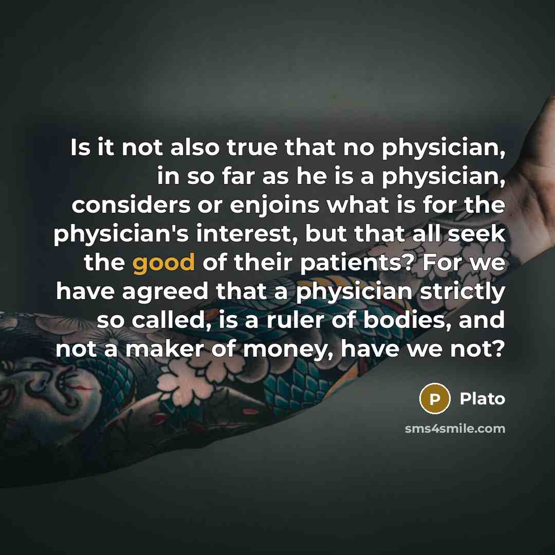 “Is it not also true that no physician, in so far as he is a physician, considers or enjoins what is for the physician's interest, but that all seek the good of their patients? For we have agreed that a physician strictly so called, is a ruler of bodies, and not a maker of money, have we not?” quote by Plato