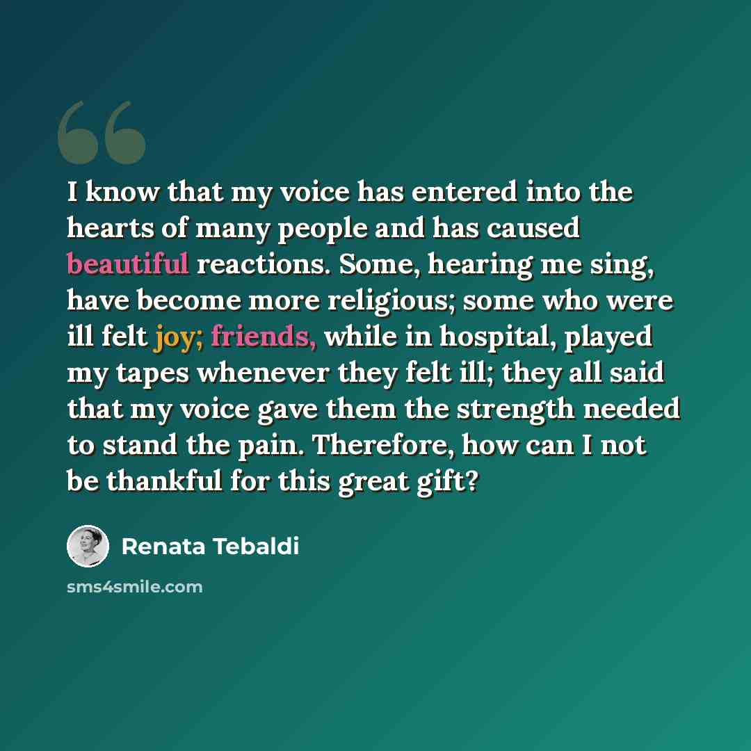 “I know that my voice has entered into the hearts of many people and has caused beautiful reactions. Some, hearing me sing, have become more religious; some who were ill felt joy; friends, while in hospital, played my tapes whenever they felt ill; they all said that my voice gave them the strength…” quote by Renata Tebaldi