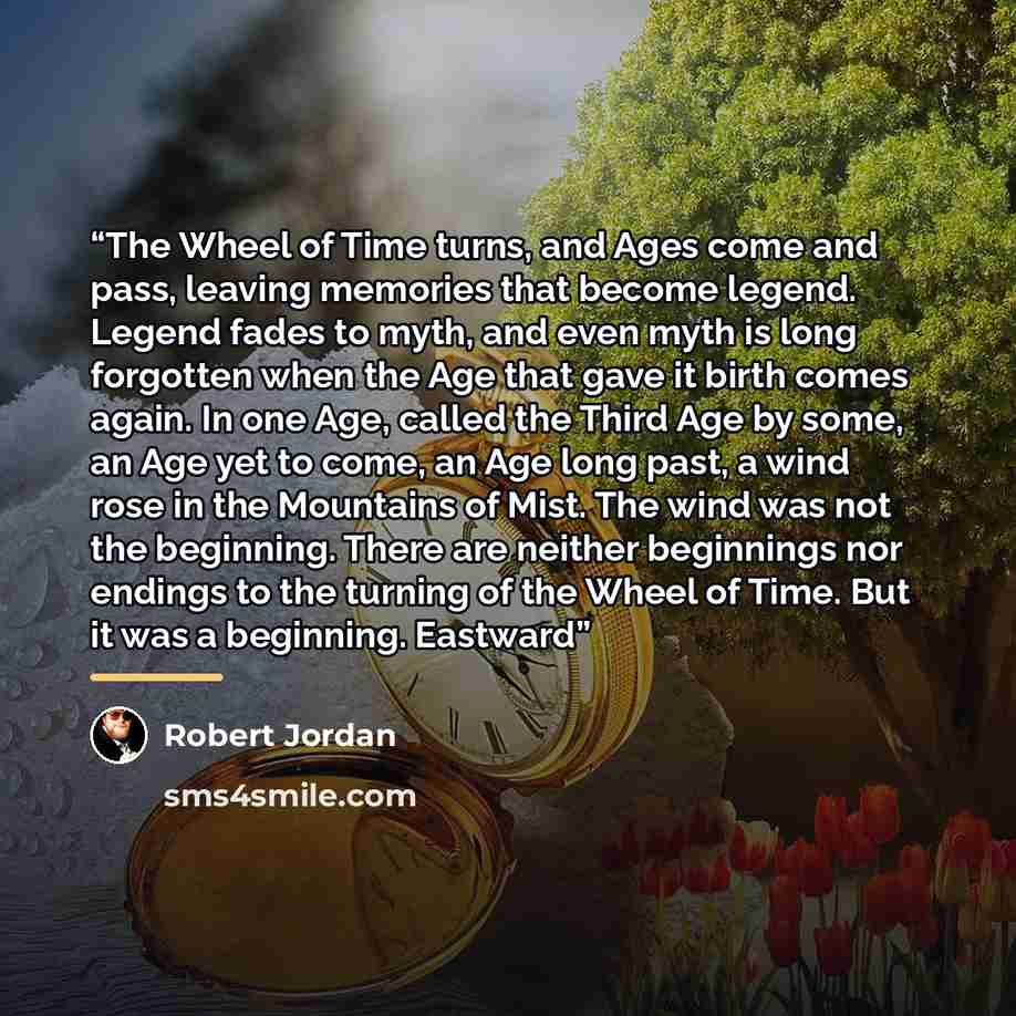 “The Wheel of Time turns, and Ages come and pass, leaving memories that become legend. Legend fades to myth, and even myth is long forgotten when the Age that gave it birth comes again. In one Age, called the Third Age by some, an Age yet to come, an Age long past, a wind rose in the Mountains of…” quote by Robert Jordan