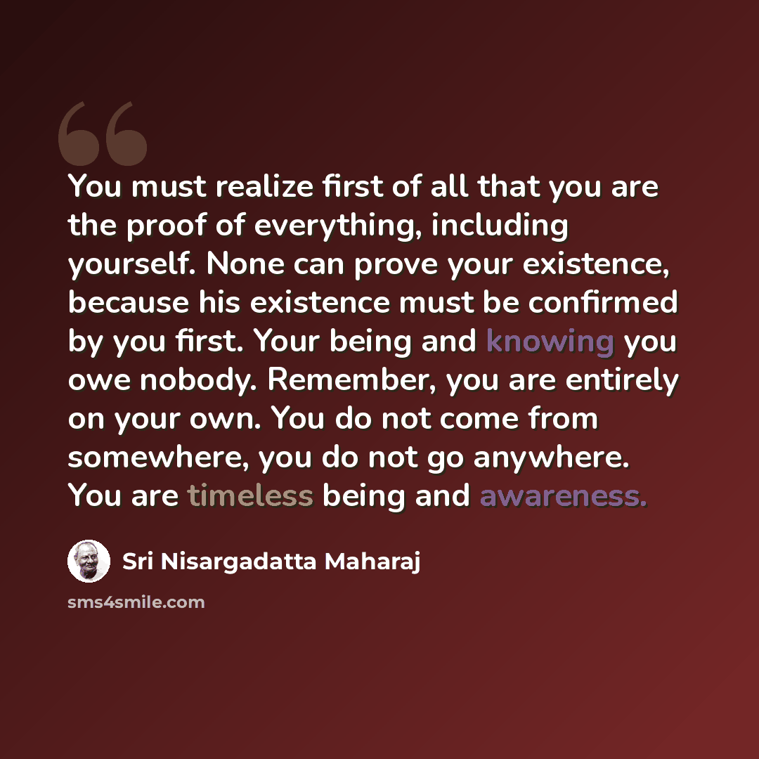 “You must realize first of all that you are the proof of everything, including yourself. None can prove your existence, because his existence must be confirmed by you first. Your being and knowing you owe nobody. Remember, you are entirely on your own. You do not come from somewhere, you do not go…” quote by Sri Nisargadatta Maharaj