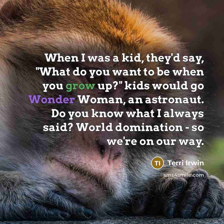 “When I was a kid, they'd say, "What do you want to be when you grow up?" kids would go Wonder Woman, an astronaut. Do you know what I always said? World domination - so we're on our way.” quote by Terri Irwin