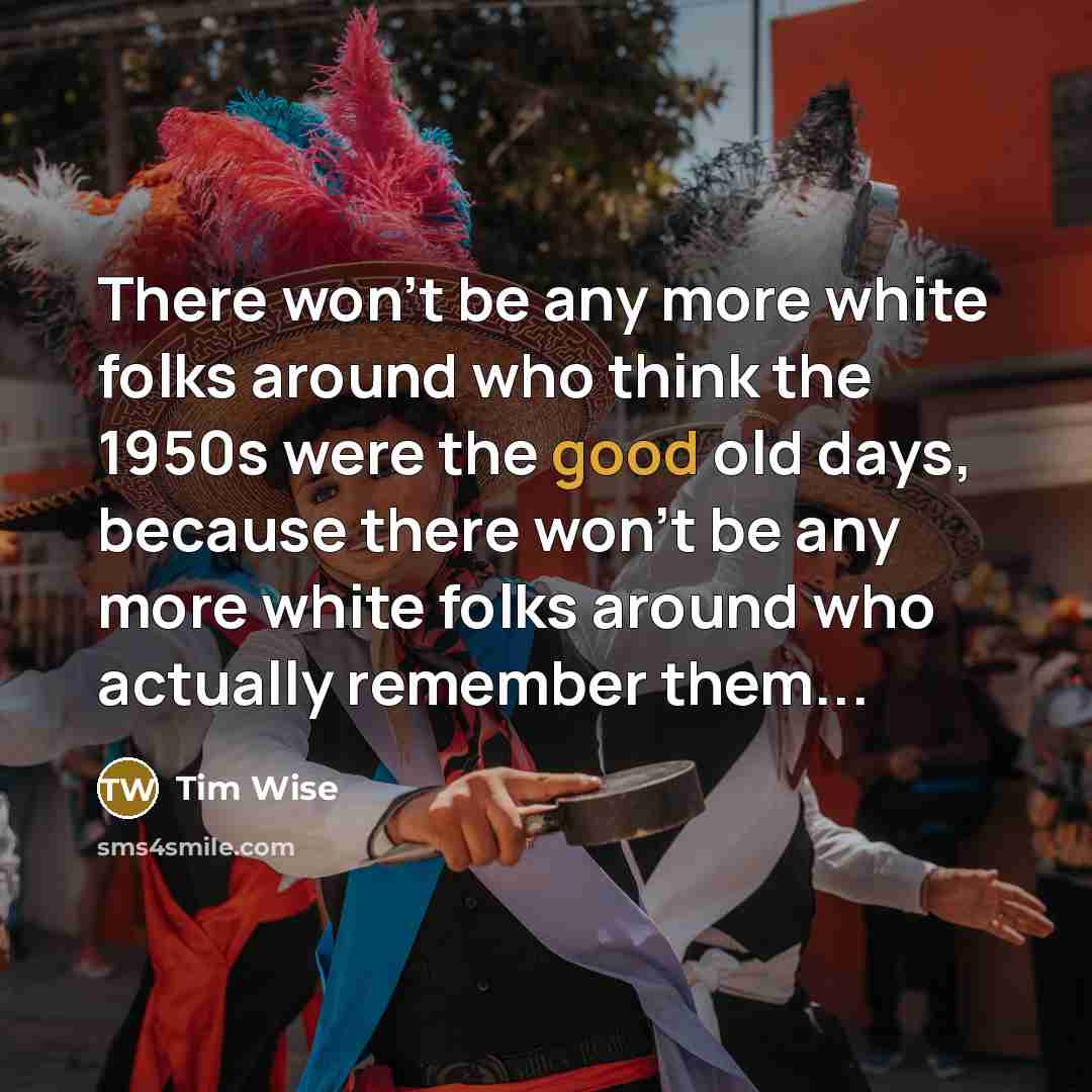 “There won’t be any more white folks around who think the 1950s were the good old days, because there won’t be any more white folks around who actually remember them...” quote by Tim Wise