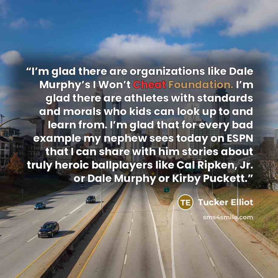 “I’m glad there are organizations like Dale Murphy’s I Won’t Cheat Foundation. I’m glad there are athletes with standards and morals who kids can look up to and learn from. I’m glad that for every bad example my nephew sees today on ESPN that I can share with him stories about truly heroic…” quote by Tucker Elliot