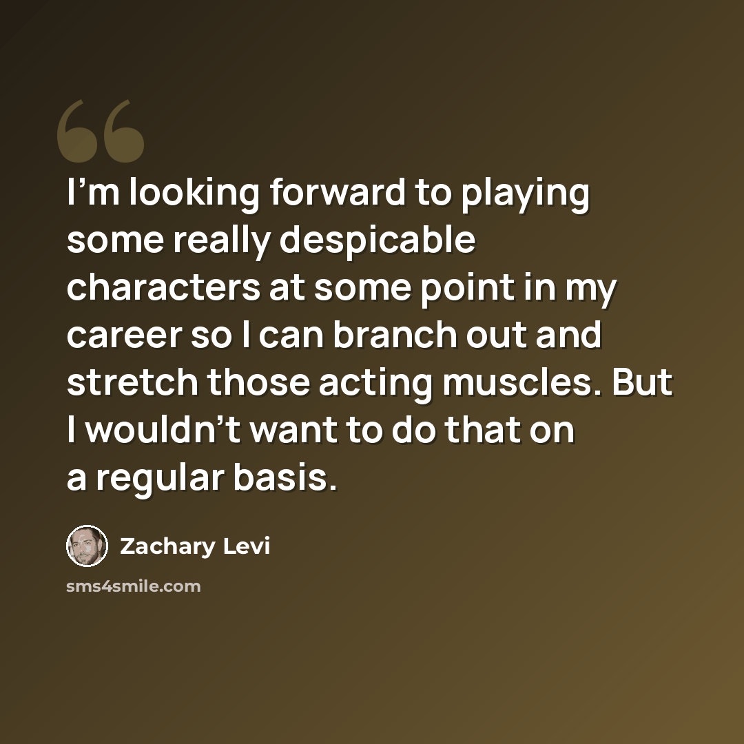 “I'm looking forward to playing some really despicable characters at some point in my career so I can branch out and stretch those acting muscles. But I wouldn't want to do that on a regular basis.” quote by Zachary Levi